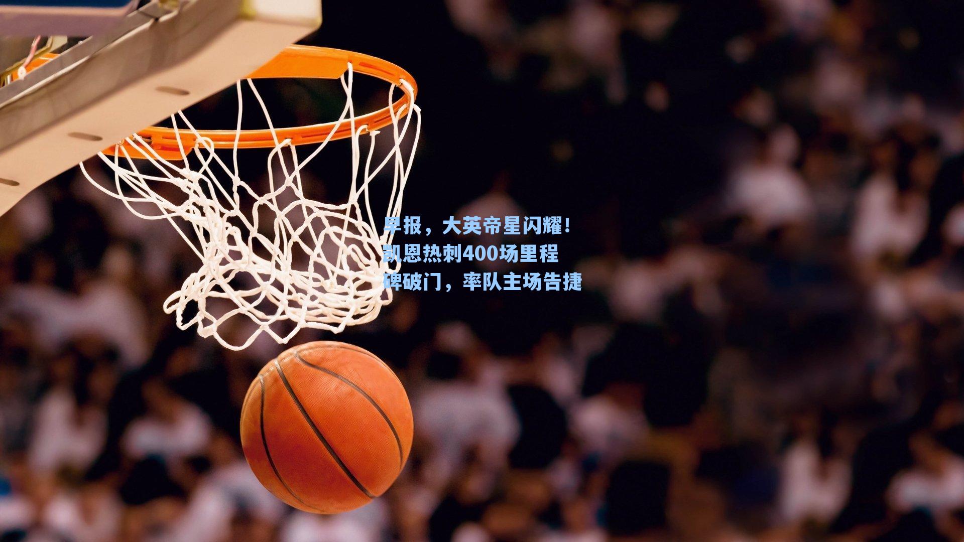 早报,大英帝星闪耀!凯恩热刺400场里程碑破门,率队主场告捷