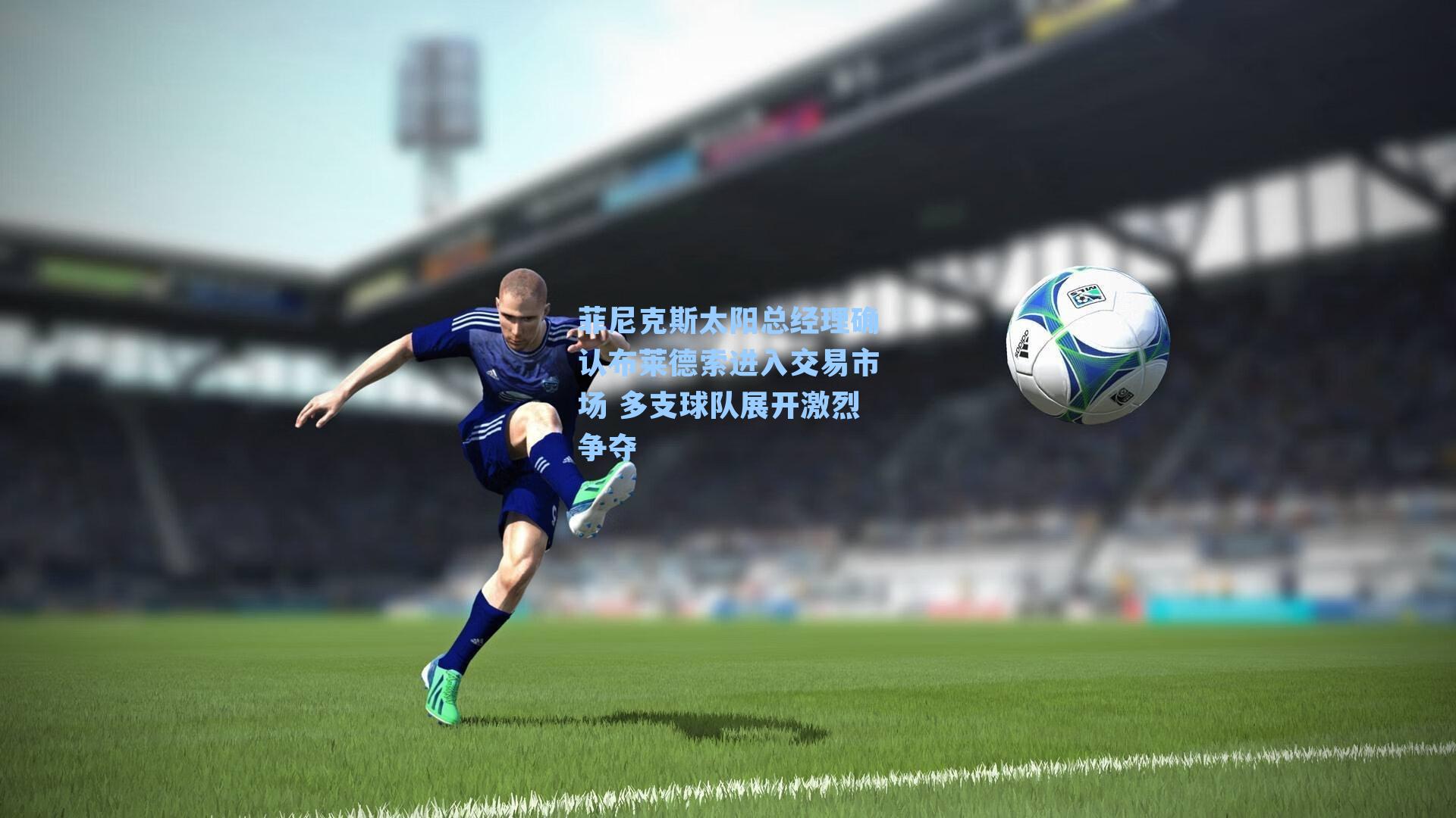 菲尼克斯太阳总经理确认布莱德索进入交易市场 多支球队展开激烈争夺