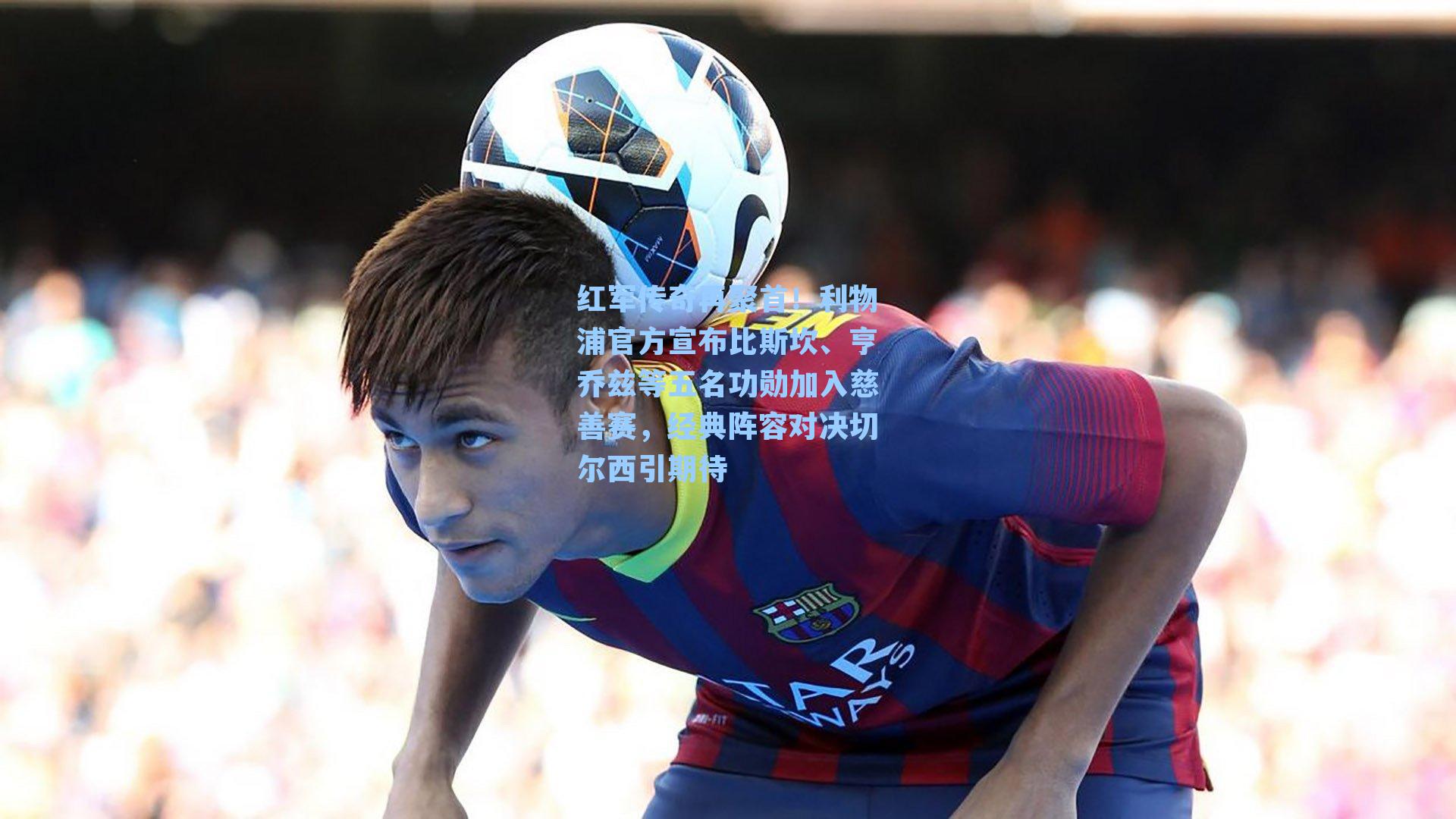 红军传奇再聚首!利物浦官方宣布比斯坎、亨乔兹等五名功勋加入慈善赛,经典阵容对决切尔西引期待