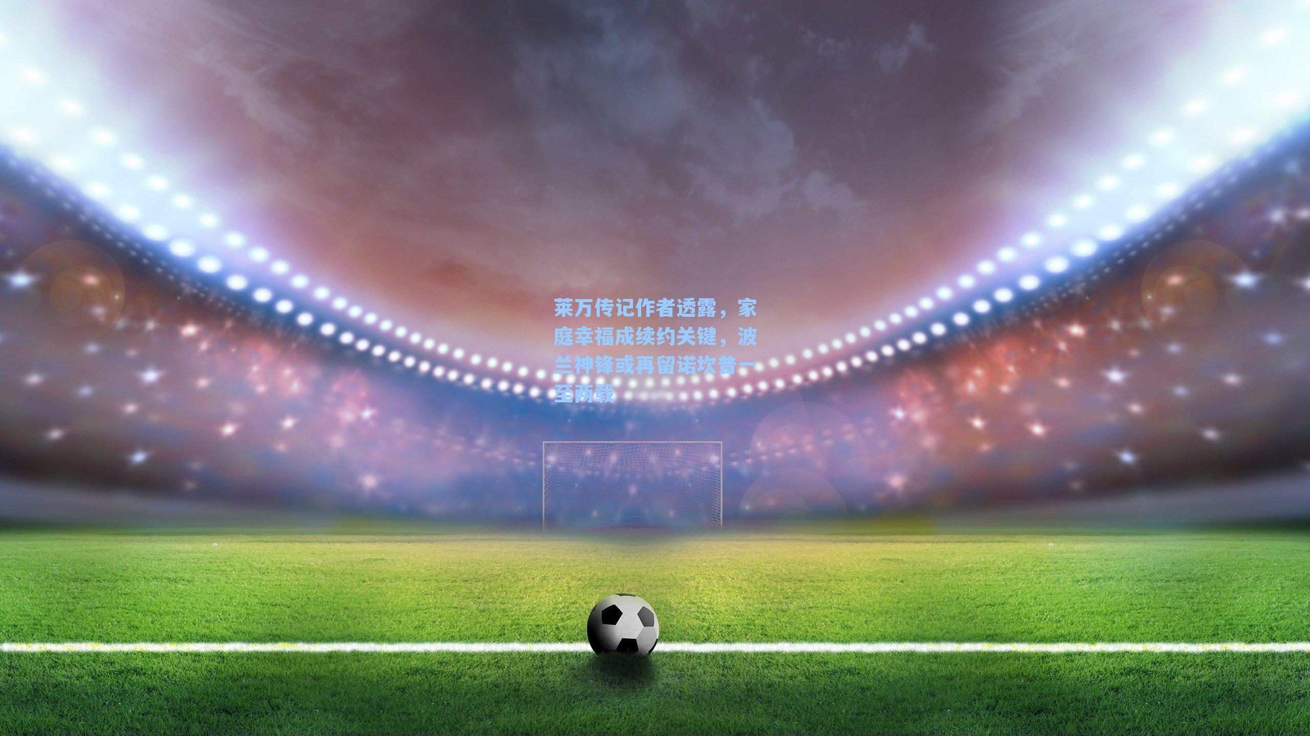 莱万传记作者透露，家庭幸福成续约关键，波兰神锋或再留诺坎普一至两载